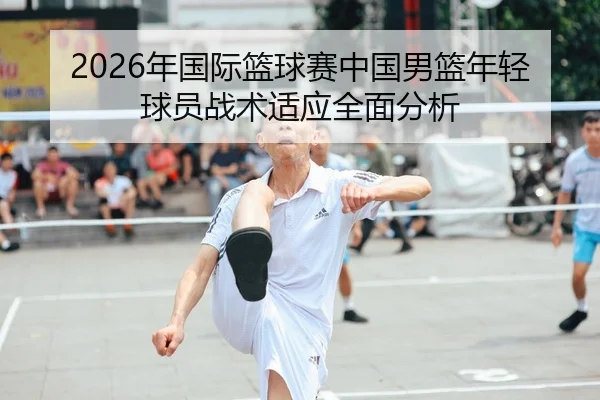 2026年国际篮球赛中国男篮年轻球员战术适应全面分析