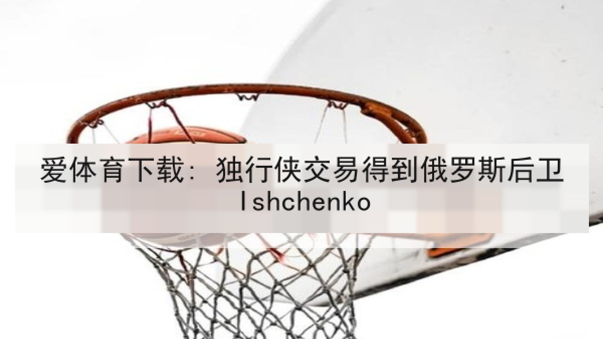 爱体育下载: 独行侠交易得到俄罗斯后卫Ishchenko