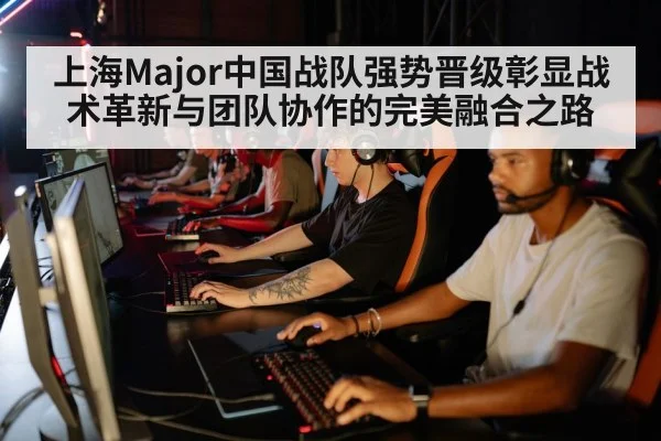 上海Major中国战队强势晋级彰显战术革新与团队协作的完美融合之路