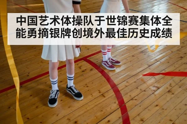 中国艺术体操队于世锦赛集体全能勇摘银牌创境外最佳历史成绩